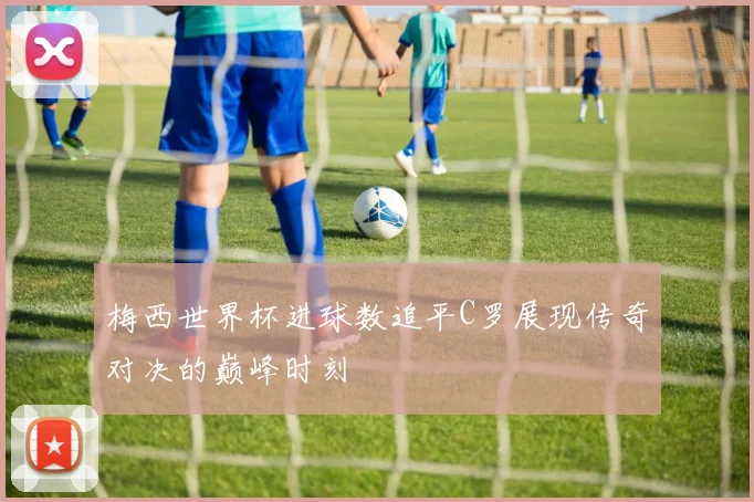 梅西世界杯进球数追平C罗展现传奇对决的巅峰时刻