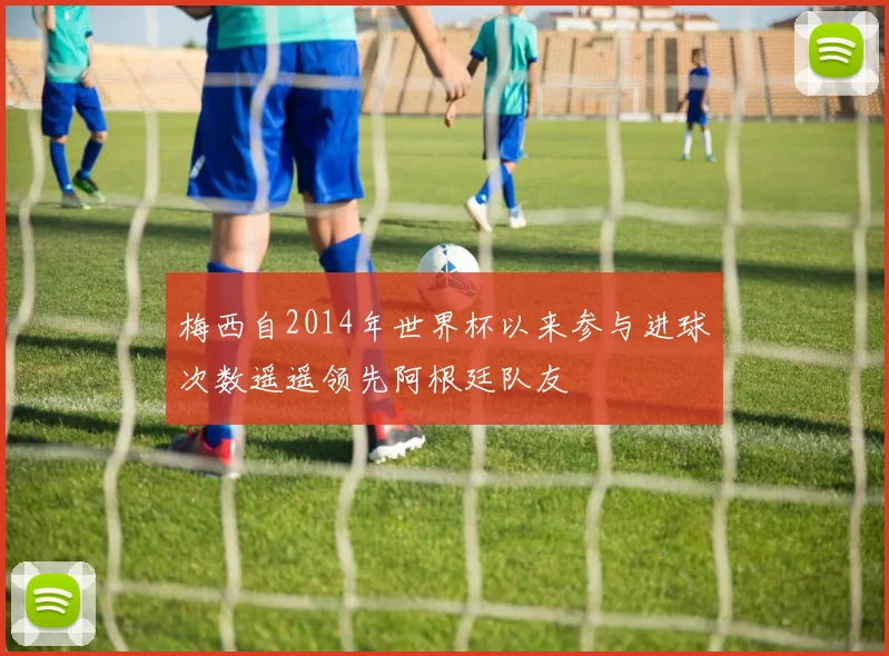 梅西自2014年世界杯以来参与进球次数遥遥领先阿根廷队友