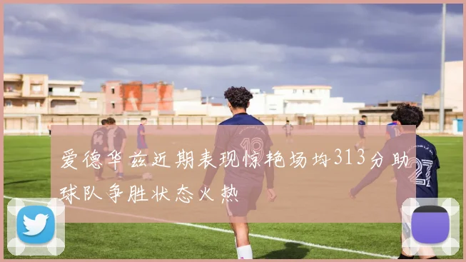 爱德华兹近期表现惊艳场均313分助球队争胜状态火热
