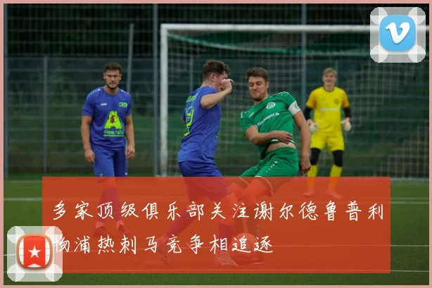 多家顶级俱乐部关注谢尔德鲁普利物浦热刺马竞争相追逐
