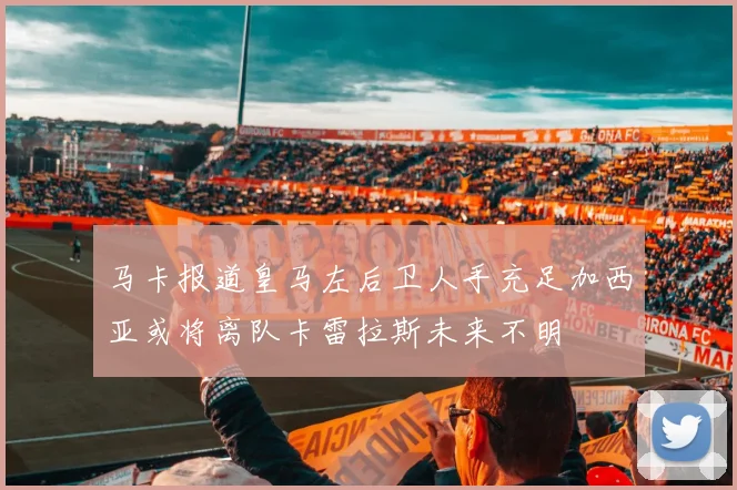 马卡报道皇马左后卫人手充足加西亚或将离队卡雷拉斯未来不明