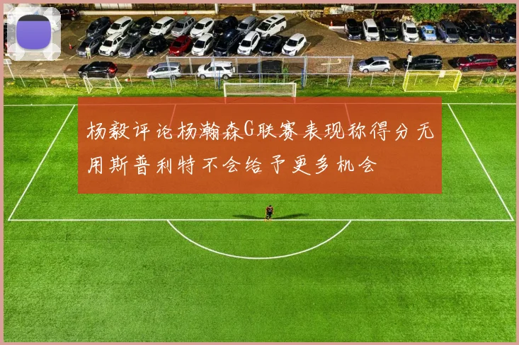 杨毅评论杨瀚森G联赛表现称得分无用斯普利特不会给予更多机会