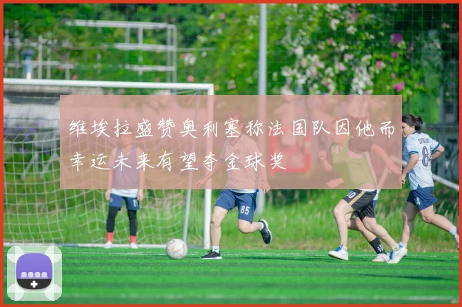 维埃拉盛赞奥利塞称法国队因他而幸运未来有望夺金球奖