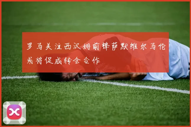 罗马关注西汉姆前锋萨默维尔马伦或将促成转会合作