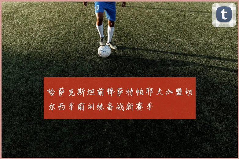 哈萨克斯坦前锋萨特帕耶夫加盟切尔西季前训练备战新赛季