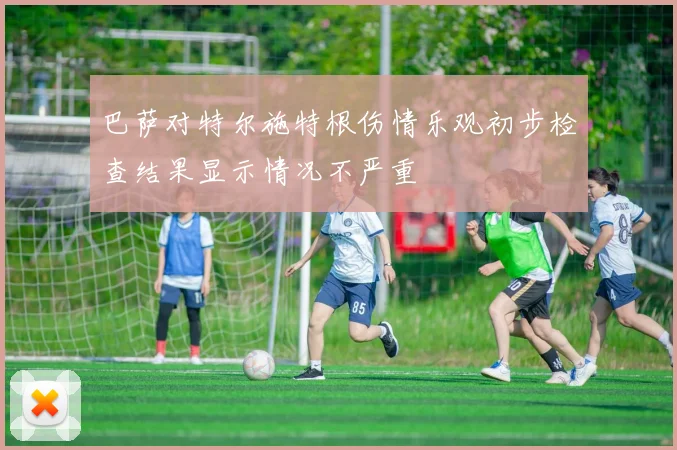 巴萨对特尔施特根伤情乐观初步检查结果显示情况不严重
