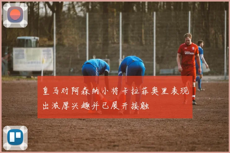 皇马对阿森纳小将卡拉菲奥里表现出浓厚兴趣并已展开接触