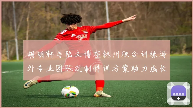 胡明轩与陆文博在杭州联合训练海外专业团队定制特训方案助力成长