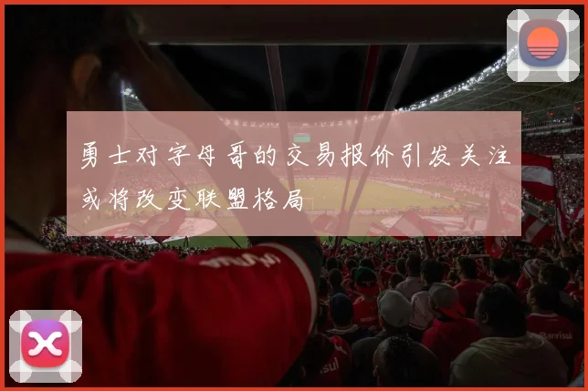 勇士对字母哥的交易报价引发关注或将改变联盟格局
