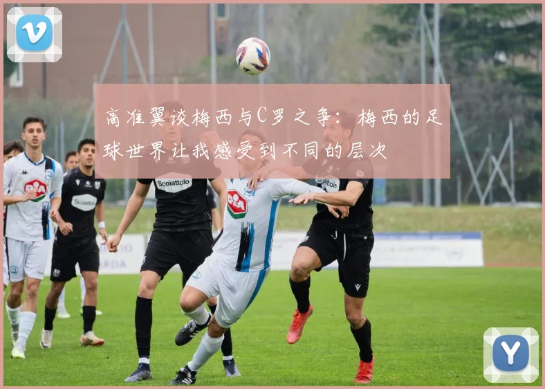 高准翼谈梅西与C罗之争：梅西的足球世界让我感受到不同的层次