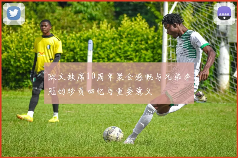 欧文缺席10周年聚会感慨与兄弟夺冠的珍贵回忆与重要意义