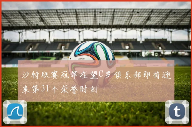 沙特联赛冠军在望C罗俱乐部即将迎来第31个荣誉时刻
