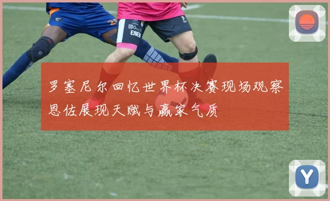 罗塞尼尔回忆世界杯决赛现场观察恩佐展现天赋与赢家气质