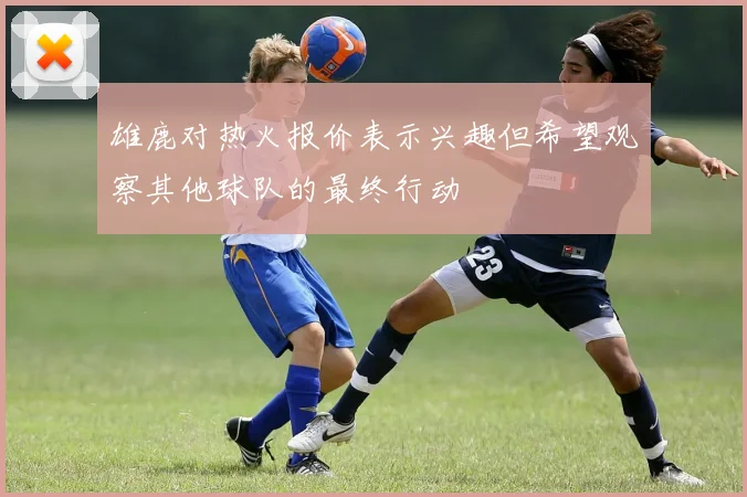 雄鹿对热火报价表示兴趣但希望观察其他球队的最终行动