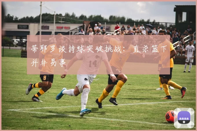 蒂耶罗谈持球突破挑战：直杀篮下并非易事