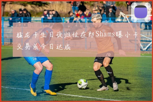 猛龙卡生日夜归位在即Shams曝小卡交易或今日达成